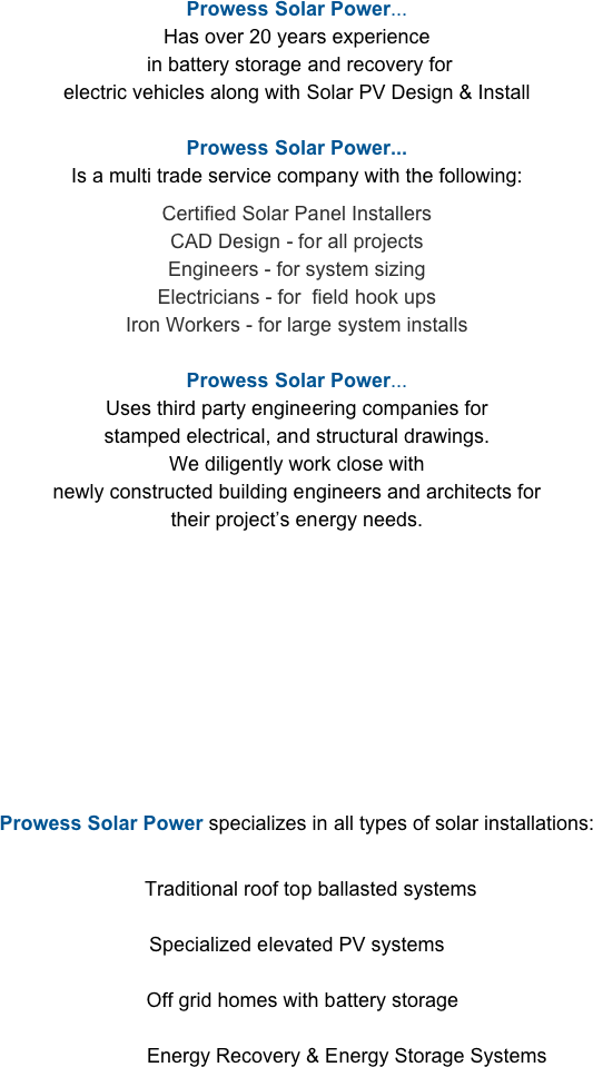 
Prowess Solar Power...
Has over 20 years experience
 in battery storage and recovery for 
electric vehicles along with Solar PV Design & Install

Prowess Solar Power... 
Is a multi trade service company with the following:         
Certified Solar Panel Installers
CAD Design - for all projects
Engineers - for system sizing
Electricians - for  field hook ups
Iron Workers - for large system installs

Prowess Solar Power...
Uses third party engineering companies for 
stamped electrical, and structural drawings.                                                                      We diligently work close with                                                                                         newly constructed building engineers and architects for 
their project’s energy needs. 


Prowess Solar Power is proud to be involved
 in the design and installation process of 
Canada’s First 
Net Zero Building 



Prowess Solar Power specializes in all types of solar installations:

     
     Traditional roof top ballasted systems 
                                                                                                                             Specialized elevated PV systems

  Off grid homes with battery storage

                  Energy Recovery & Energy Storage Systems


